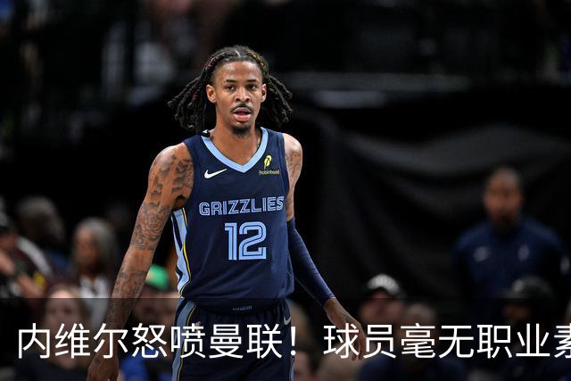 内维尔怒喷曼联！球员毫无职业素养，配不上红魔战袍