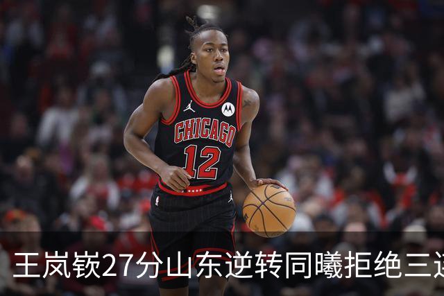 王岚嵚27分山东逆转同曦拒绝三连败，班顿2分离队倒计时