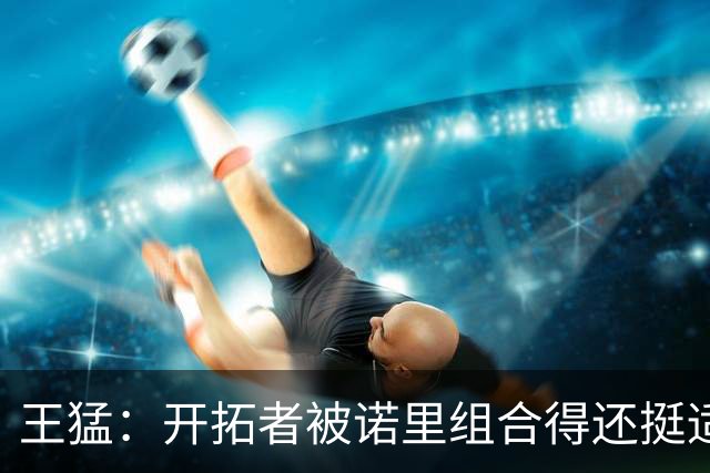 王猛：开拓者被诺里组合得还挺适配 小杨机会和时间更有限了