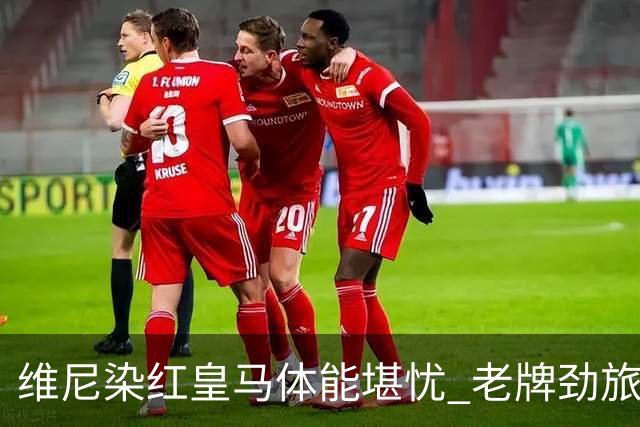 维尼染红皇马体能堪忧 老牌劲旅难逃18年厄运