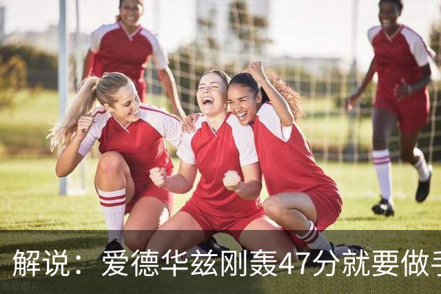 解说：爱德华兹刚轰47分就要做手术 为何不在休赛期进行？