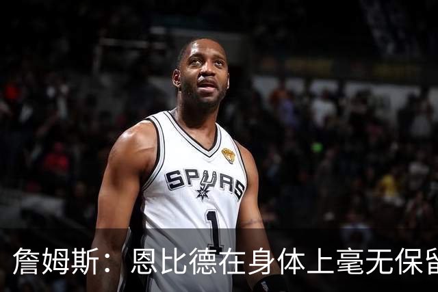 詹姆斯：恩比德在身体上毫无保留地倾其所有 我们彼此毫无陌生感